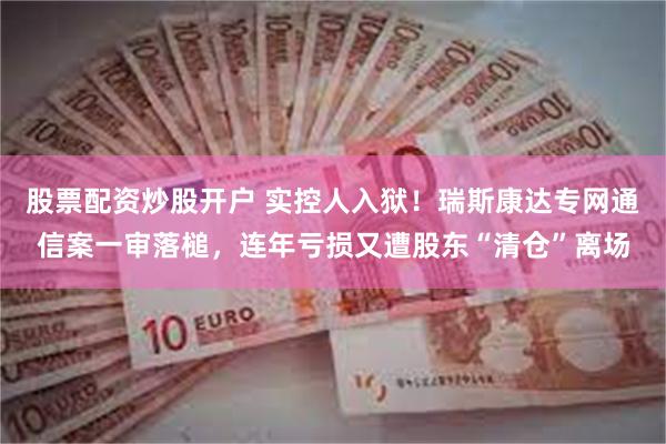 股票配资炒股开户 实控人入狱！瑞斯康达专网通信案一审落槌，连年亏损又遭股东“清仓”离场