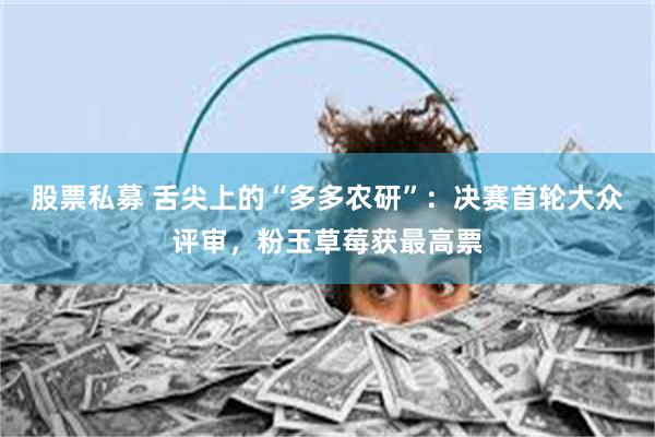 股票私募 舌尖上的“多多农研”：决赛首轮大众评审，粉玉草莓获最高票