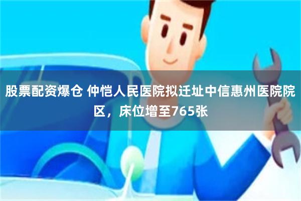 股票配资爆仓 仲恺人民医院拟迁址中信惠州医院院区，床位增至765张