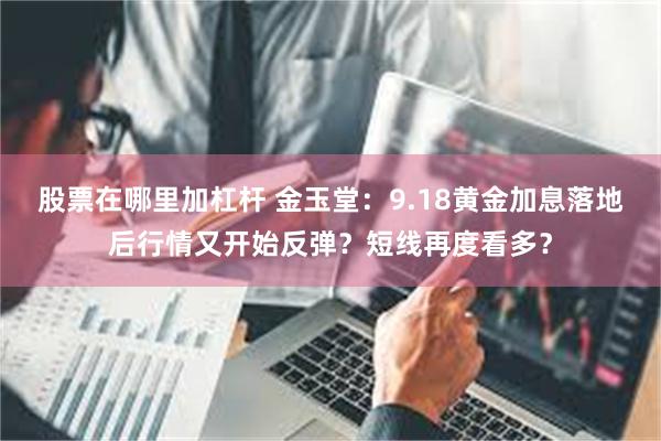 股票在哪里加杠杆 金玉堂：9.18黄金加息落地后行情又开始反弹？短线再度看多？