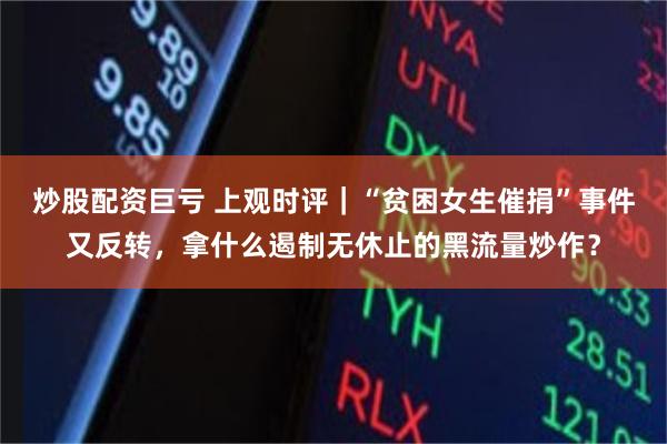 炒股配资巨亏 上观时评｜“贫困女生催捐”事件又反转，拿什么遏制无休止的黑流量炒作？