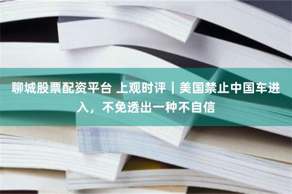 聊城股票配资平台 上观时评｜美国禁止中国车进入，不免透出一种不自信