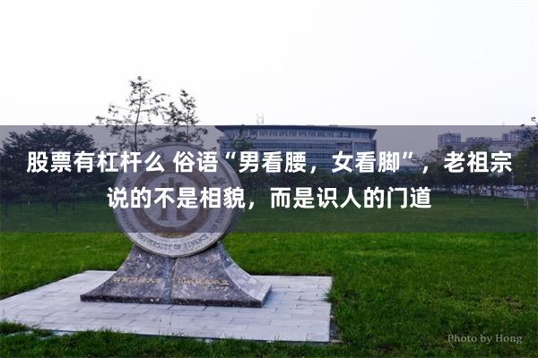 股票有杠杆么 俗语“男看腰,女看脚”,老祖宗说的不是相貌,而是识人的门道