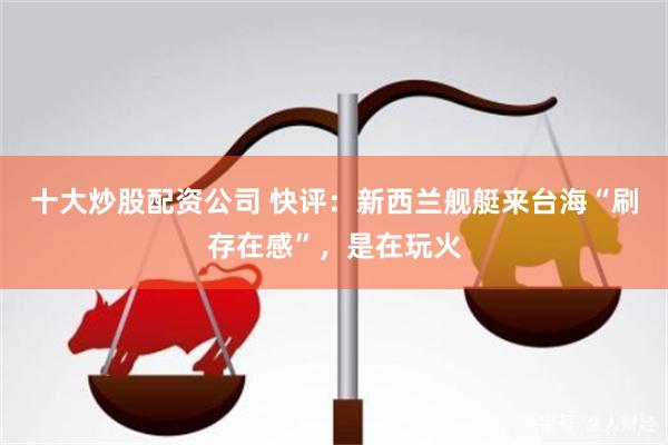 十大炒股配资公司 快评：新西兰舰艇来台海“刷存在感”，是在玩火