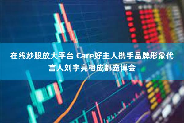 在线炒股放大平台 Care好主人携手品牌形象代言人刘宇亮相成都宠博会