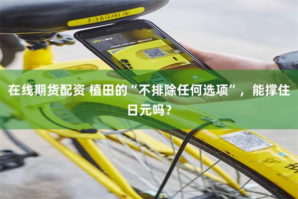 在线期货配资 植田的“不排除任何选项”，能撑住日元吗？