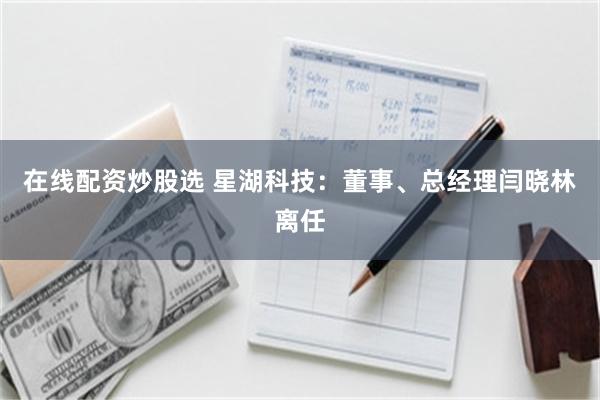 在线配资炒股选 星湖科技：董事、总经理闫晓林离任