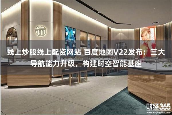 线上炒股线上配资网站 百度地图V22发布：三大导航能力升级，构建时空智能基座