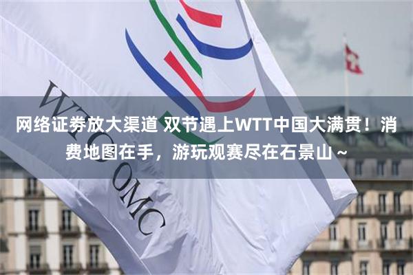 网络证劵放大渠道 双节遇上WTT中国大满贯！消费地图在手，游玩观赛尽在石景山～
