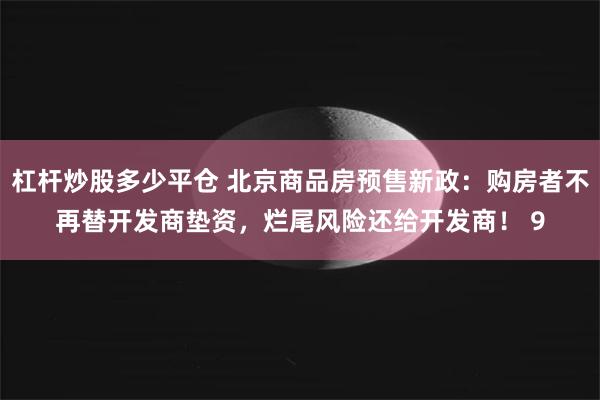 杠杆炒股多少平仓 北京商品房预售新政：购房者不再替开发商垫资，烂尾风险还给开发商！ 9