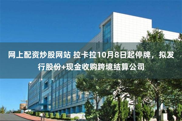 网上配资炒股网站 拉卡拉10月8日起停牌，拟发行股份+现金收购跨境结算公司