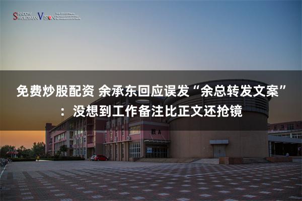 免费炒股配资 余承东回应误发“余总转发文案”：没想到工作备注比正文还抢镜
