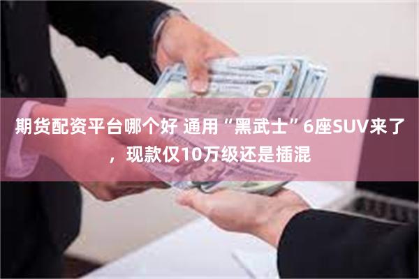 期货配资平台哪个好 通用“黑武士”6座SUV来了，现款仅10万级还是插混