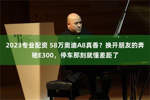 2023专业配资 58万奥迪A8真香？换开朋友的奔驰E300，停车那刻就懂差距了