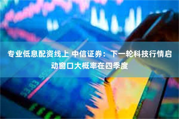 专业低息配资线上 中信证券：下一轮科技行情启动窗口大概率在四季度