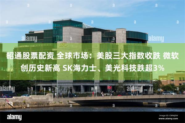 昭通股票配资 全球市场：美股三大指数收跌 微软创历史新高 SK海力士、美光科技跌超3%
