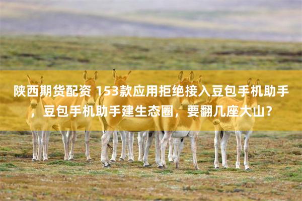 陕西期货配资 153款应用拒绝接入豆包手机助手,豆包手机助手建生态圈,要翻几座大山?