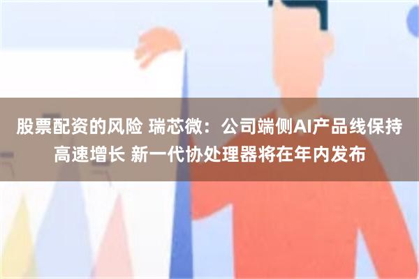 股票配资的风险 瑞芯微：公司端侧AI产品线保持高速增长 新一代协处理器将在年内发布