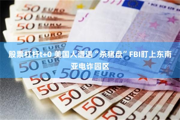 股票杠杆t+0 美国人遭遇“杀猪盘”FBI盯上东南亚电诈园区