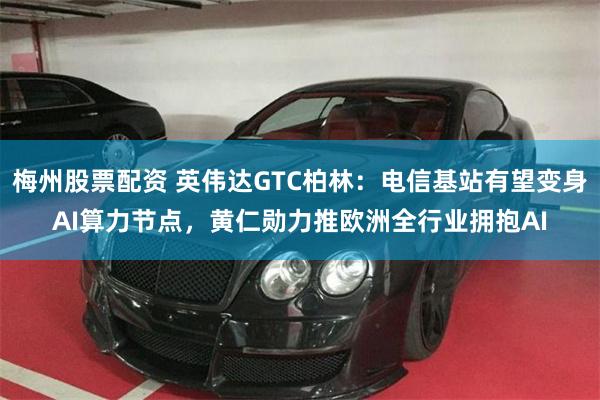 梅州股票配资 英伟达GTC柏林：电信基站有望变身AI算力节点，黄仁勋力推欧洲全行业拥抱AI