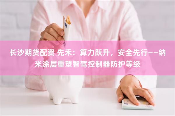 长沙期货配资 先禾:算力跃升,安全先行——纳米涂层重塑智驾控制器防护等级