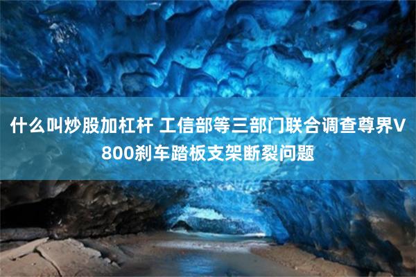 什么叫炒股加杠杆 工信部等三部门联合调查尊界V800刹车踏板支架断裂问题