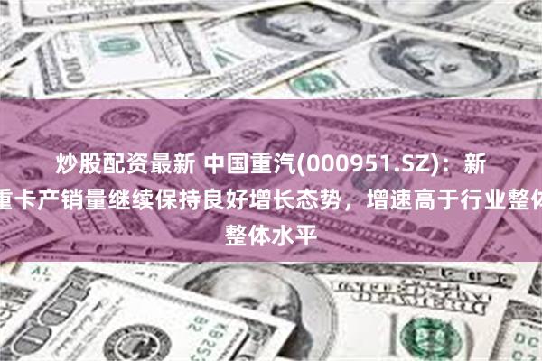 炒股配资最新 中国重汽(000951.SZ)：新能源重卡产销量继续保持良好增长态势，增速高于行业整体水平