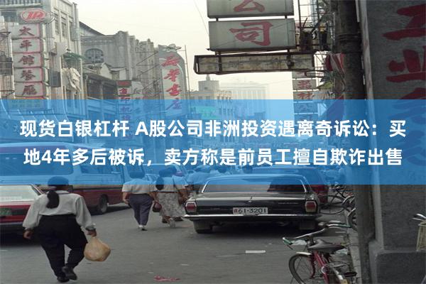 现货白银杠杆 A股公司非洲投资遇离奇诉讼：买地4年多后被诉，卖方称是前员工擅自欺诈出售