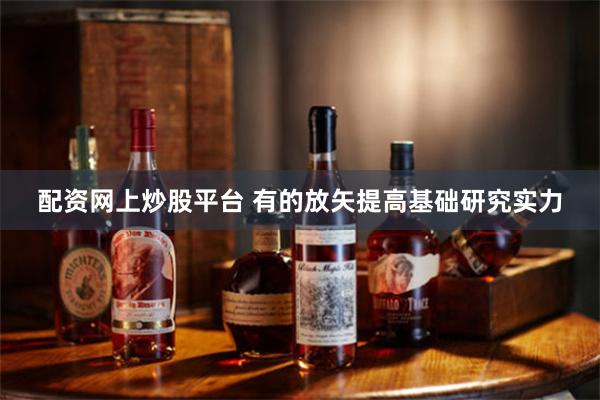 配资网上炒股平台 有的放矢提高基础研究实力